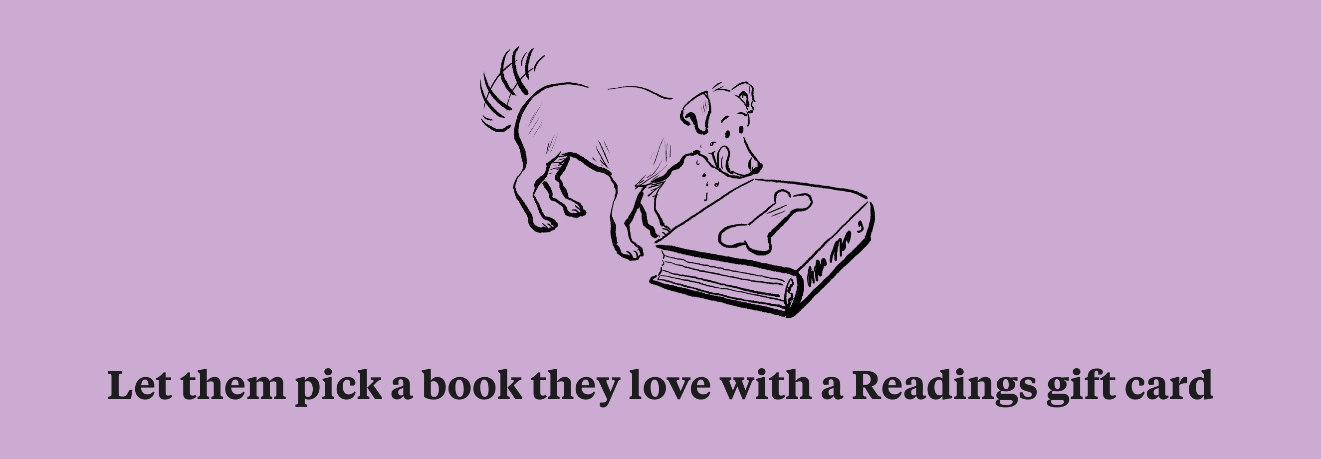 Let them pick a book they'll love with a Readings gift card.